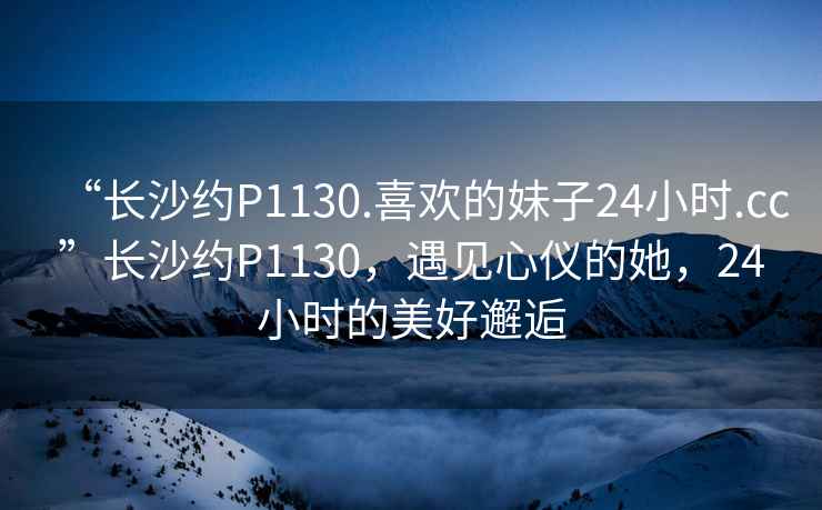 “長沙約P1130.喜歡的妹子24小時.cc”長沙約P1130，遇見心儀的她，24小時的美好邂逅