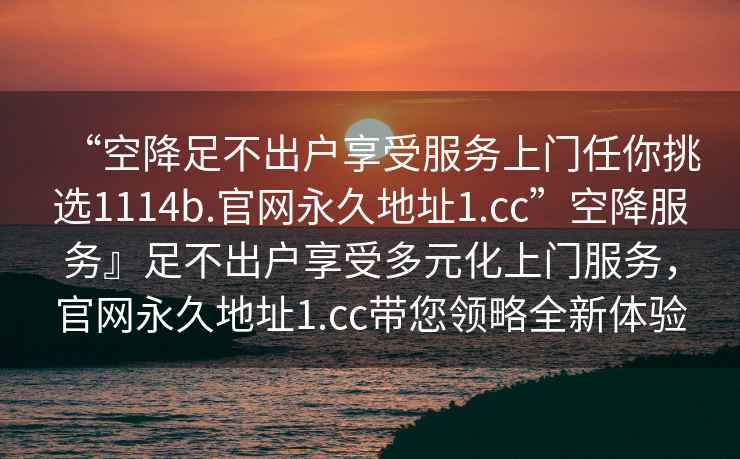 “空降足不出戶享受服務上門任你挑選1114b.官網永久地址1.cc”空降服務』足不出戶享受多元化上門服務，官網永久地址1.cc帶您領略全新體驗