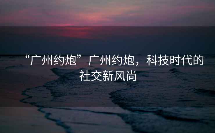 “廣州約炮”廣州約炮，科技時代的社交新風尚