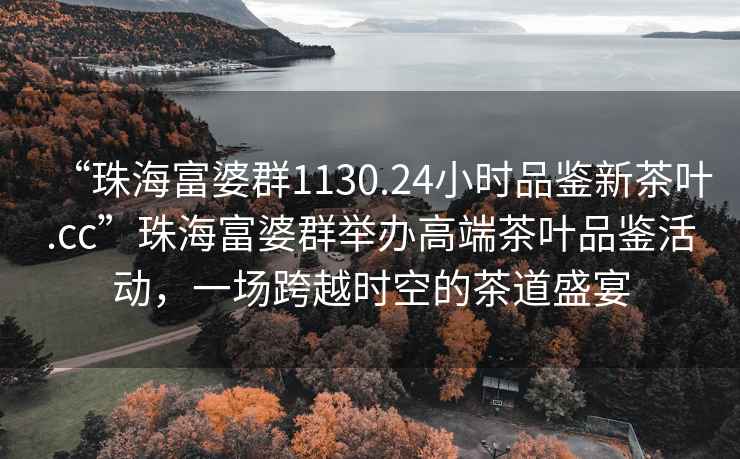 “珠海富婆群1130.24小時品鑒新茶葉.cc”珠海富婆群舉辦高端茶葉品鑒活動，一場跨越時空的茶道盛宴