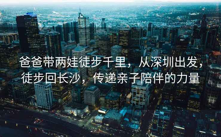 爸爸帶兩娃徒步千里，從深圳出發，徒步回長沙，傳遞親子陪伴的力量