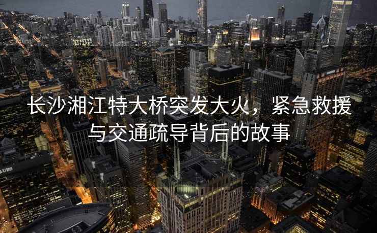長沙湘江特大橋突發(fā)大火，緊急救援與交通疏導(dǎo)背后的故事