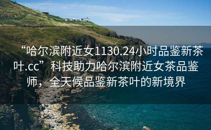 “哈爾濱附近女1130.24小時(shí)品鑒新茶葉.cc”科技助力哈爾濱附近女茶品鑒師，全天候品鑒新茶葉的新境界