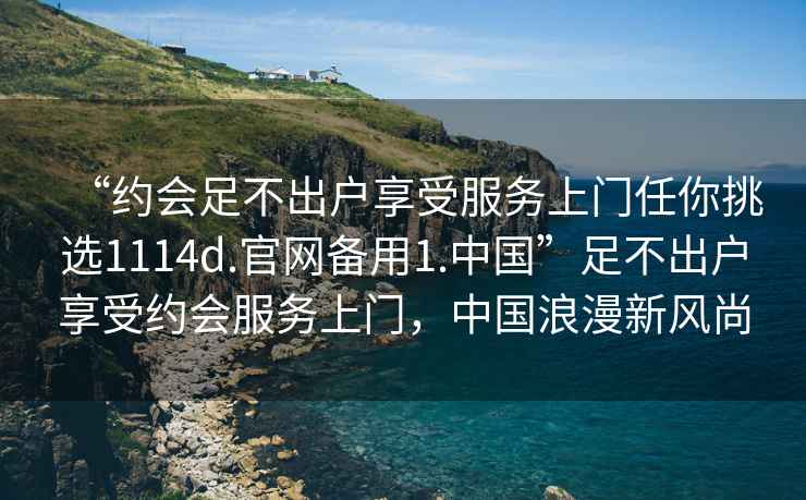 “約會足不出戶享受服務(wù)上門任你挑選1114d.官網(wǎng)備用1.中國”足不出戶享受約會服務(wù)上門，中國浪漫新風(fēng)尚
