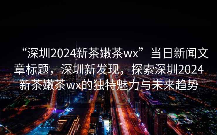 “深圳2024新茶嫩茶wx”當(dāng)日新聞文章標(biāo)題，深圳新發(fā)現(xiàn)，探索深圳2024新茶嫩茶wx的獨特魅力與未來趨勢