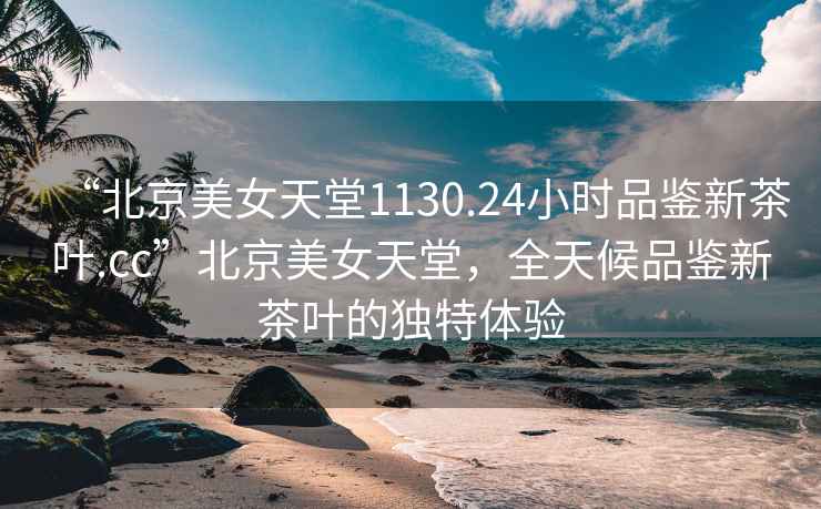 “北京美女天堂1130.24小時品鑒新茶葉.cc”北京美女天堂，全天候品鑒新茶葉的獨特體驗