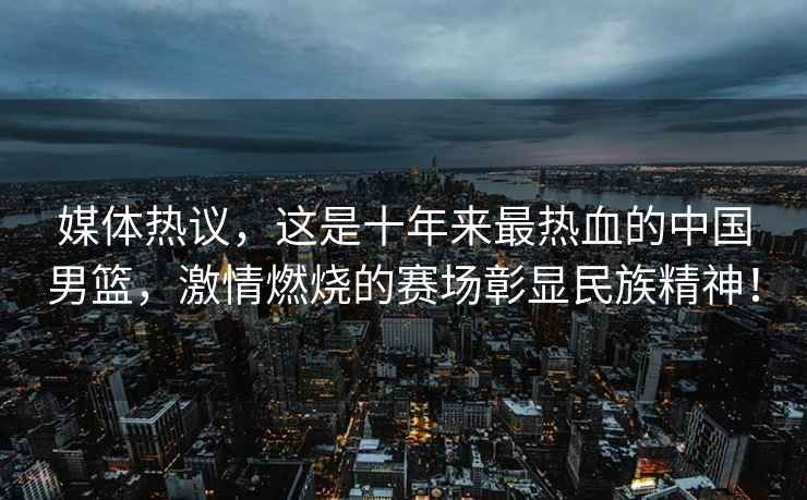 媒體熱議，這是十年來最熱血的中國男籃，激情燃燒的賽場彰顯民族精神！