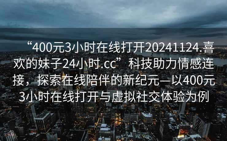 “400元3小時在線打開20241124.喜歡的妹子24小時.cc”科技助力情感連接，探索在線陪伴的新紀元—以400元3小時在線打開與虛擬社交體驗為例