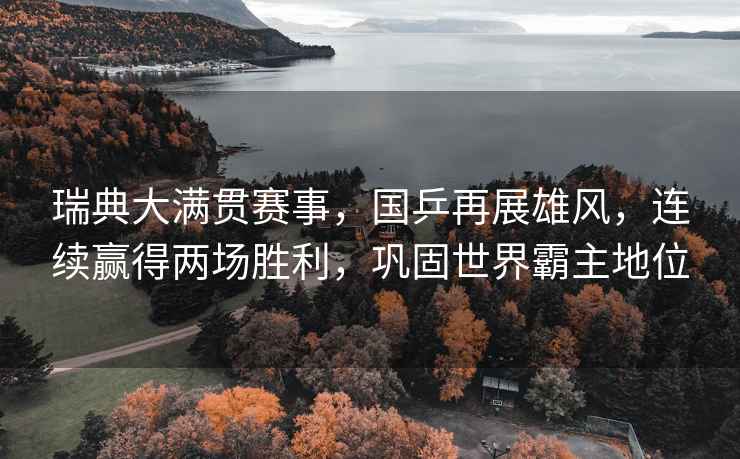 瑞典大滿貫賽事，國乒再展雄風，連續贏得兩場勝利，鞏固世界霸主地位
