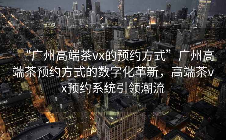 “廣州高端茶vx的預約方式”廣州高端茶預約方式的數字化革新，高端茶vx預約系統引領潮流