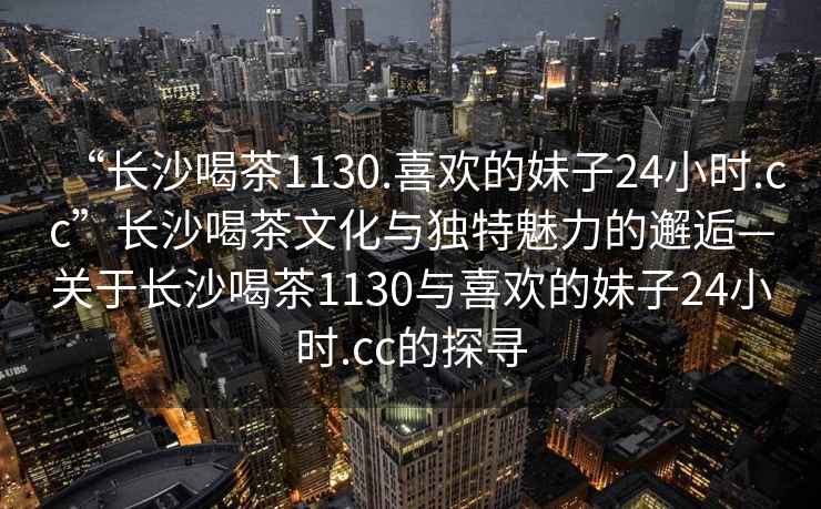 “長(zhǎng)沙喝茶1130.喜歡的妹子24小時(shí).cc”長(zhǎng)沙喝茶文化與獨(dú)特魅力的邂逅—關(guān)于長(zhǎng)沙喝茶1130與喜歡的妹子24小時(shí).cc的探尋