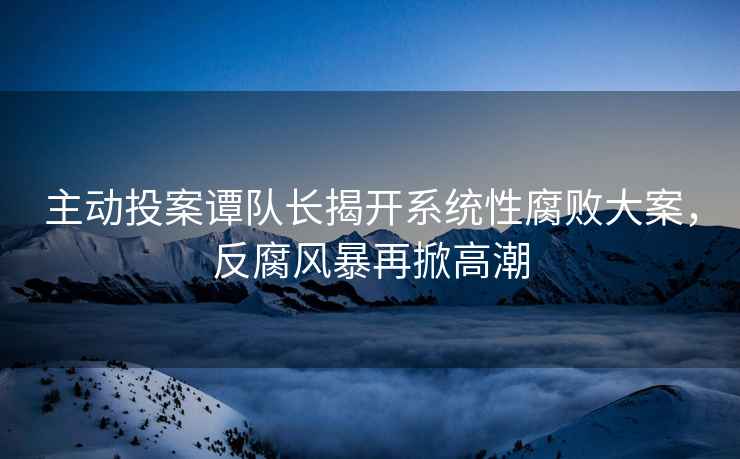 主動(dòng)投案譚隊(duì)長(zhǎng)揭開(kāi)系統(tǒng)性腐敗大案，反腐風(fēng)暴再掀高潮