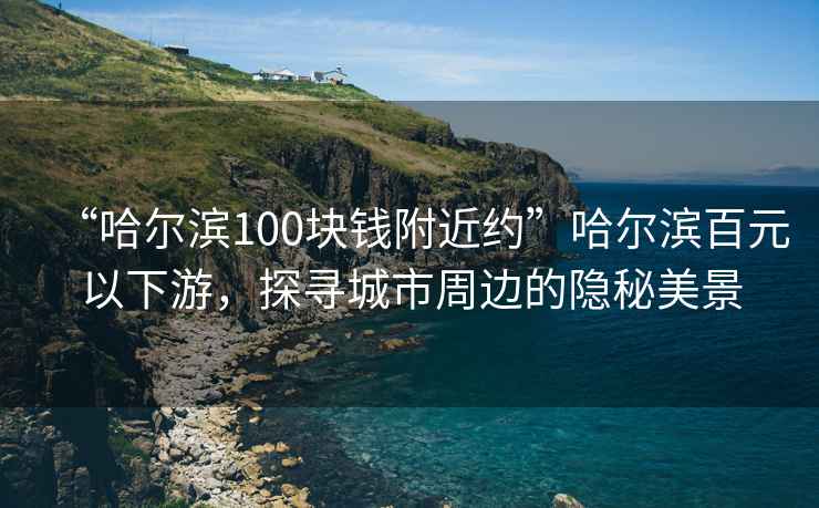 “哈爾濱100塊錢附近約”哈爾濱百元以下游，探尋城市周邊的隱秘美景