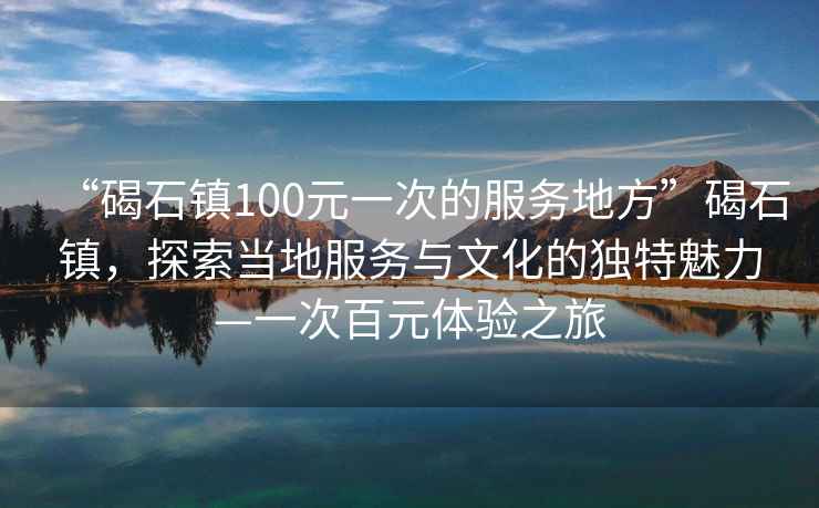 “碣石鎮(zhèn)100元一次的服務(wù)地方”碣石鎮(zhèn)，探索當?shù)胤?wù)與文化的獨特魅力—一次百元體驗之旅