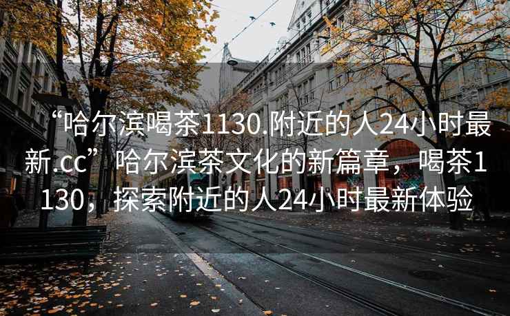 “哈爾濱喝茶1130.附近的人24小時(shí)最新.cc”哈爾濱茶文化的新篇章，喝茶1130，探索附近的人24小時(shí)最新體驗(yàn)