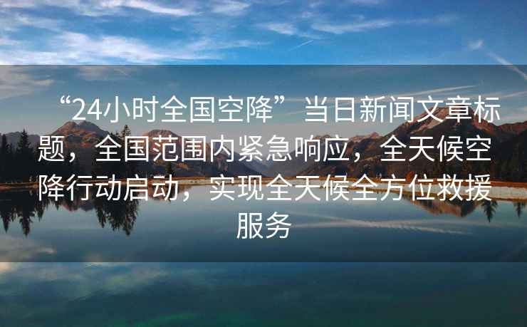 “24小時全國空降”當日新聞文章標題，全國范圍內緊急響應，全天候空降行動啟動，實現全天候全方位救援服務