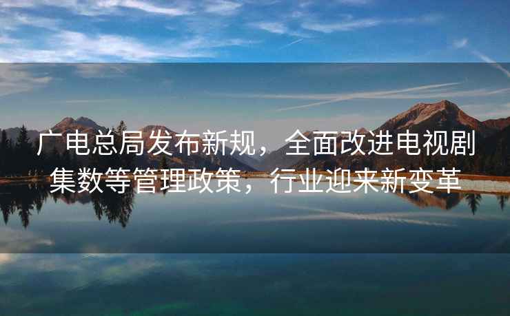 廣電總局發布新規，全面改進電視劇集數等管理政策，行業迎來新變革