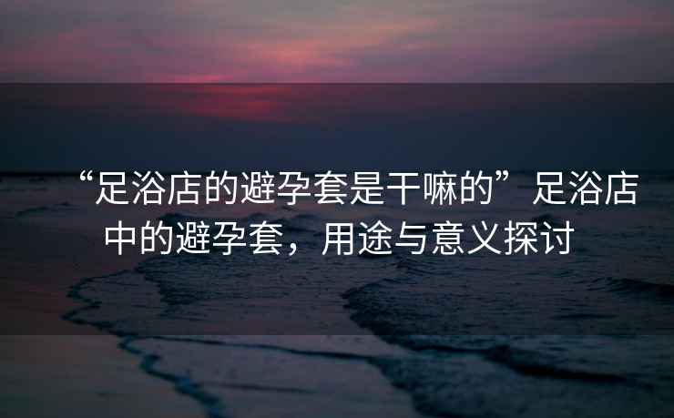 “足浴店的避孕套是干嘛的”足浴店中的避孕套，用途與意義探討