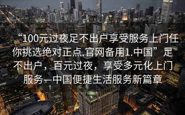 “100元過夜足不出戶享受服務(wù)上門任你挑選絕對(duì)正點(diǎn).官網(wǎng)備用1.中國(guó)”足不出戶，百元過夜，享受多元化上門服務(wù)—中國(guó)便捷生活服務(wù)新篇章