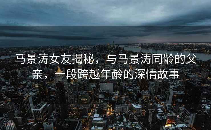 馬景濤女友揭秘，與馬景濤同齡的父親，一段跨越年齡的深情故事