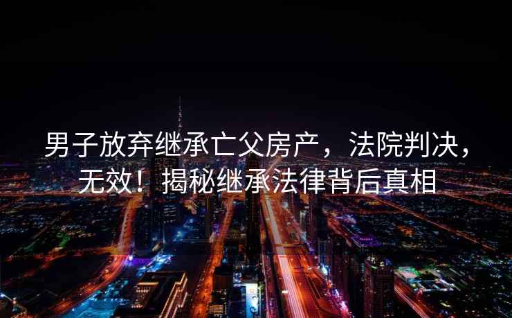 男子放棄繼承亡父房產，法院判決，無效！揭秘繼承法律背后真相