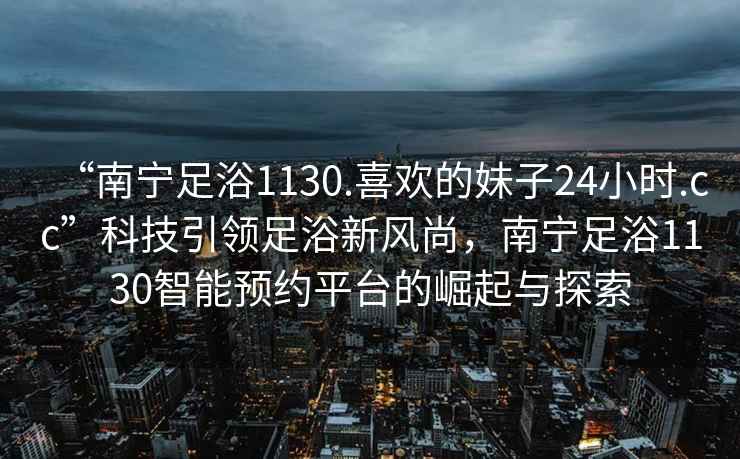 “南寧足浴1130.喜歡的妹子24小時.cc”科技引領足浴新風尚，南寧足浴1130智能預約平臺的崛起與探索