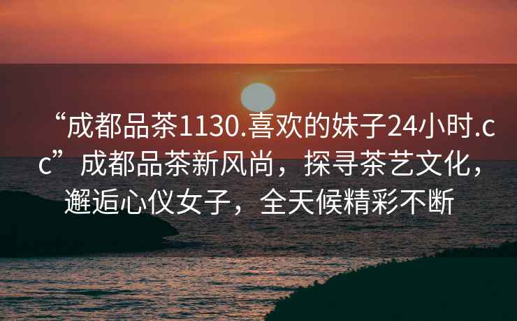 “成都品茶1130.喜歡的妹子24小時.cc”成都品茶新風尚，探尋茶藝文化，邂逅心儀女子，全天候精彩不斷