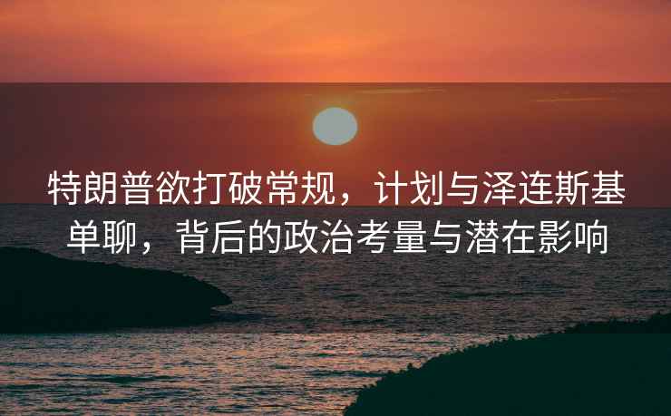 特朗普欲打破常規，計劃與澤連斯基單聊，背后的政治考量與潛在影響