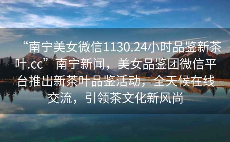 “南寧美女微信1130.24小時品鑒新茶葉.cc”南寧新聞，美女品鑒團微信平臺推出新茶葉品鑒活動，全天候在線交流，引領茶文化新風尚