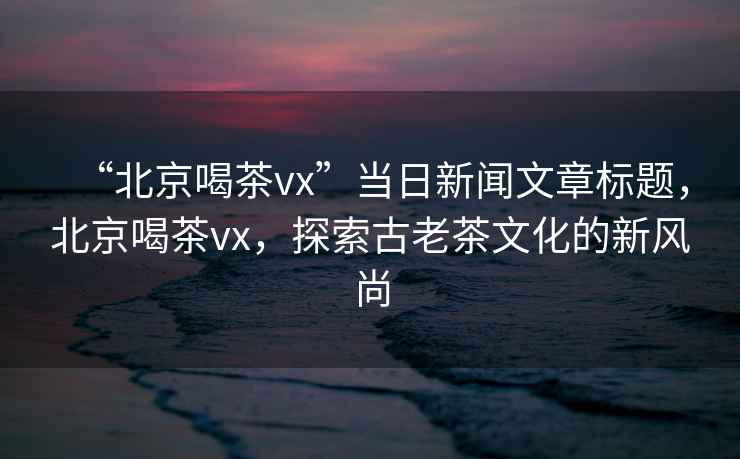 “北京喝茶vx”當日新聞文章標題，北京喝茶vx，探索古老茶文化的新風尚