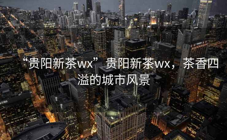 “貴陽新茶wx”貴陽新茶wx，茶香四溢的城市風景