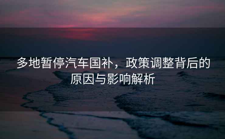 多地暫停汽車國(guó)補(bǔ)，政策調(diào)整背后的原因與影響解析