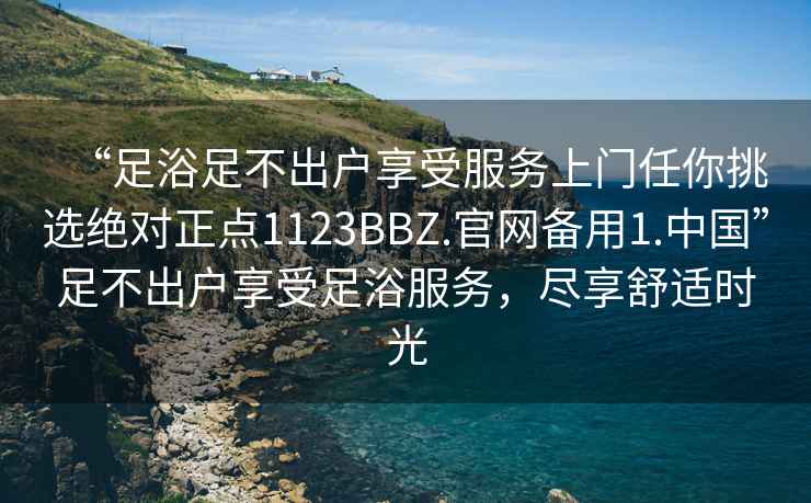 “足浴足不出戶享受服務上門任你挑選絕對正點1123BBZ.官網備用1.中國”足不出戶享受足浴服務，盡享舒適時光