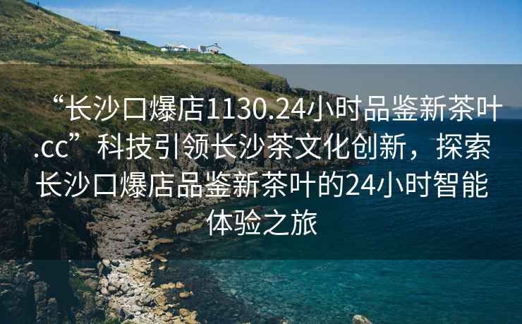“長沙口爆店1130.24小時品鑒新茶葉.cc”科技引領長沙茶文化創新，探索長沙口爆店品鑒新茶葉的24小時智能體驗之旅