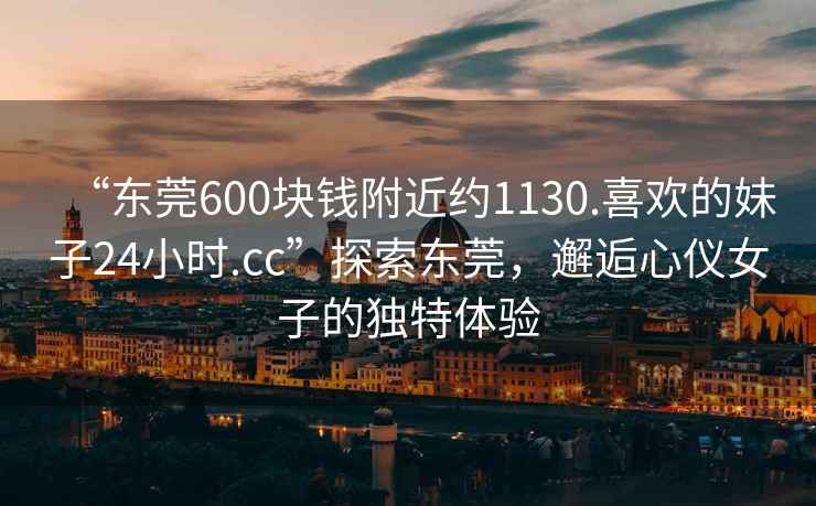 “東莞600塊錢附近約1130.喜歡的妹子24小時.cc”探索東莞，邂逅心儀女子的獨特體驗