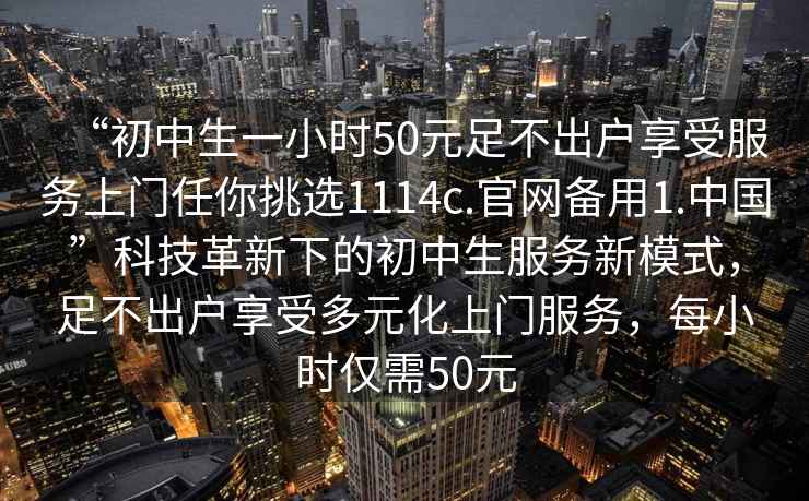 “初中生一小時50元足不出戶享受服務上門任你挑選1114c.官網備用1.中國”科技革新下的初中生服務新模式，足不出戶享受多元化上門服務，每小時僅需50元
