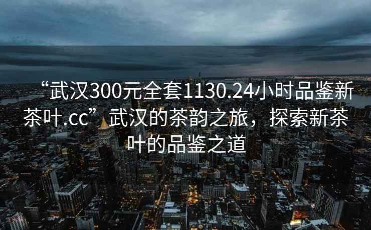 “武漢300元全套1130.24小時品鑒新茶葉.cc”武漢的茶韻之旅，探索新茶葉的品鑒之道