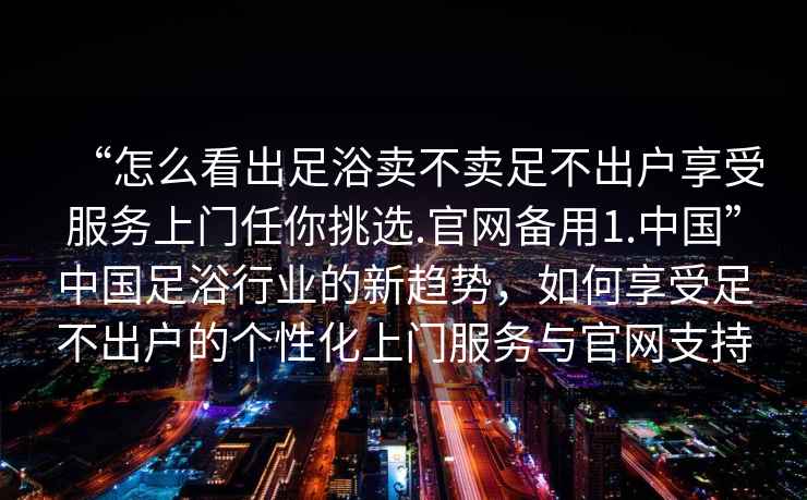 “怎么看出足浴賣不賣足不出戶享受服務上門任你挑選.官網(wǎng)備用1.中國”中國足浴行業(yè)的新趨勢，如何享受足不出戶的個性化上門服務與官網(wǎng)支持