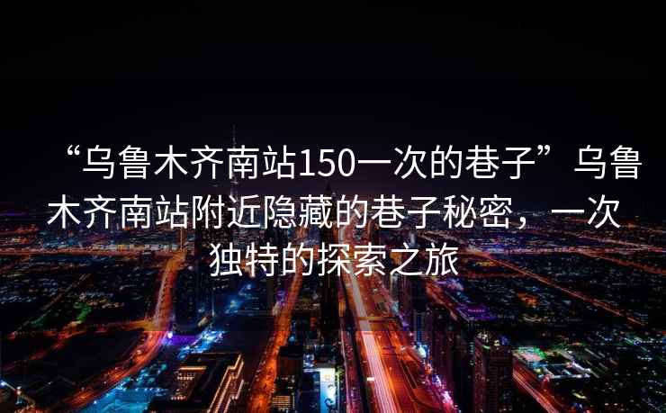 “烏魯木齊南站150一次的巷子”烏魯木齊南站附近隱藏的巷子秘密，一次獨特的探索之旅