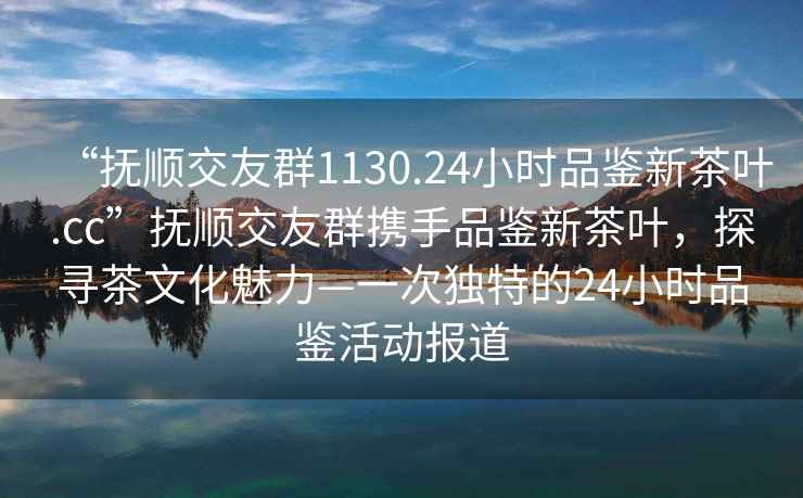 “撫順交友群1130.24小時品鑒新茶葉.cc”撫順交友群攜手品鑒新茶葉，探尋茶文化魅力—一次獨特的24小時品鑒活動報道
