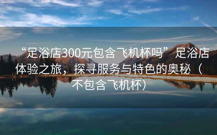 “足浴店300元包含飛機杯嗎”足浴店體驗之旅，探尋服務與特色的奧秘（不包含飛機杯）