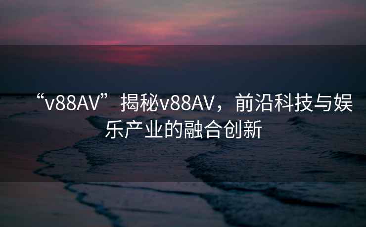 “v88AV”揭秘v88AV，前沿科技與娛樂產業的融合創新