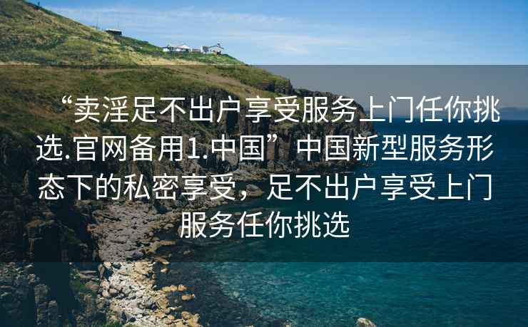 “賣淫足不出戶享受服務上門任你挑選.官網備用1.中國”中國新型服務形態下的私密享受，足不出戶享受上門服務任你挑選