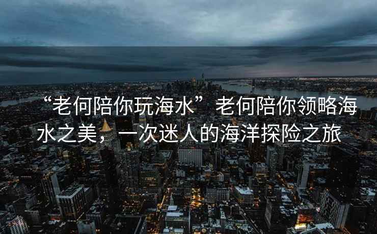 “老何陪你玩海水”老何陪你領略海水之美，一次迷人的海洋探險之旅