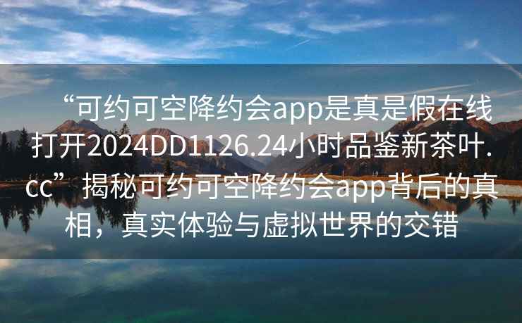“可約可空降約會app是真是假在線打開2024DD1126.24小時品鑒新茶葉.cc”揭秘可約可空降約會app背后的真相，真實體驗與虛擬世界的交錯