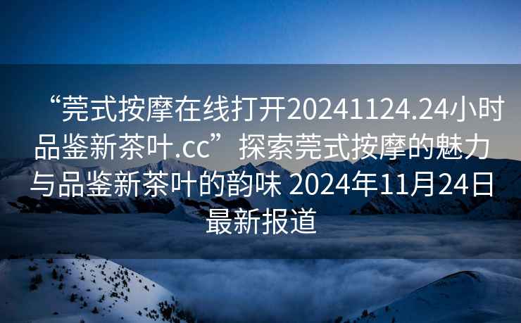 “莞式按摩在線打開20241124.24小時品鑒新茶葉.cc”探索莞式按摩的魅力與品鑒新茶葉的韻味 2024年11月24日最新報道
