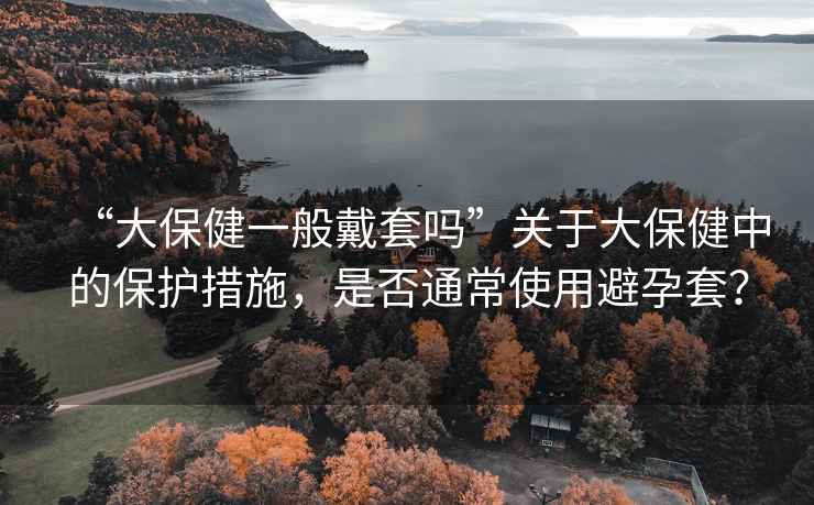 “大保健一般戴套嗎”關(guān)于大保健中的保護(hù)措施，是否通常使用避孕套？