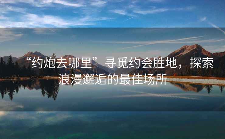“約炮去哪里”尋覓約會(huì)勝地，探索浪漫邂逅的最佳場(chǎng)所