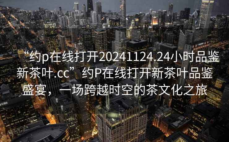 “約p在線打開(kāi)20241124.24小時(shí)品鑒新茶葉.cc”約P在線打開(kāi)新茶葉品鑒盛宴，一場(chǎng)跨越時(shí)空的茶文化之旅