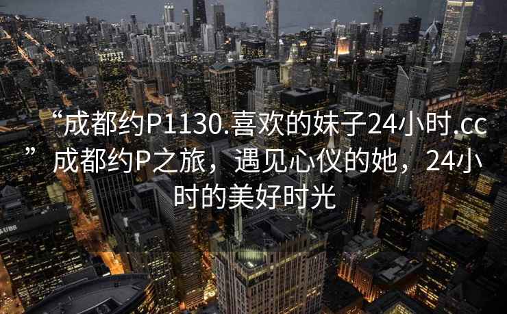 “成都約P1130.喜歡的妹子24小時.cc”成都約P之旅，遇見心儀的她，24小時的美好時光